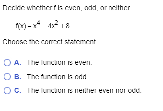 Decide whether fis even, odd, or neither. f(x)= x4 - 4x2 + 8 Choose the correct statement. A. The function is even OB. The fu