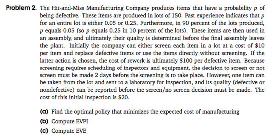 Problem 2. The Hit-and-Miss Manufacturing Company produces items that have a probability p of being defective. These items are produced in lots of 150. Past experience indicates that p for an entire lot is either 0.05 or 0.25. Furthermore, in 90 percent of the lots produced, p equals 0.05 (so p equals 0.25 in 10 percent of the lots). These items are then used in an assembly and ultimately their quality is determined before the final assembly leaves the plant. Initially the company can either screen each item in a lot at a cost of $10 per item and replace defective items or use the items directly without screening. If the latter action is chosen, the cost of rework is ultimately $100 per defective item. Because screening requires scheduling of inspectors and equipment, the decision to screen or not screen must be made 2 days before the screening is to take place. However, one item can be taken from the lot and sent to a laboratory for inspection, and its quality (defective or nondefective) can be reported before the screen/no screen decision must be made. The cost of this initial inspection is $20 (a) Find the optimal policy that minimizes the expected cost of manufacturing (b) Compute EVPI (c) Compute EVE