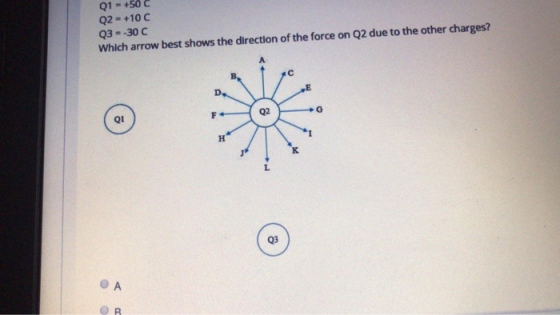 Q1 = +50 C Q2 = +10C Q3 = -30C Which arrow best shows the direction of the force on Q2 due to the other charges? c D Q2 G F Q