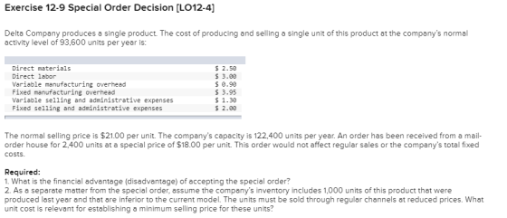 Exercise 12-9 Special Order Decision [LO12-4] Delta Company produces a single product. The cost of producing and selling a single unit of this product at the companys norma activity level of 93,600 units per year is: Direct materials Direct labor Variable manufacturing overhead Fixed manufacturing overhead Variable selling and administrative expenses Fixed selling and administrative expenses $ 2.50 $ 3.00 $ 0.90 1.30 $ 2.00 The normal selling price is $21.00 per unit. The companys capacity is 122,400 units per year. An order has been received from a mail order house for 2,400 units at a special price of $18.00 per unit. This order would not affect regular sales or the companys total fixed costs Required 1. What is the financial advantage (disadvantage) of accepting the special order? 2. As a separate matter from the special order, assume the companys inventory includes 1,000 units of this product that were produced last year and that are inferior to the current model. The units must be sold through regular channels at reduced prices. What unit cost is relevant for establishing a minimum selling price for these units?