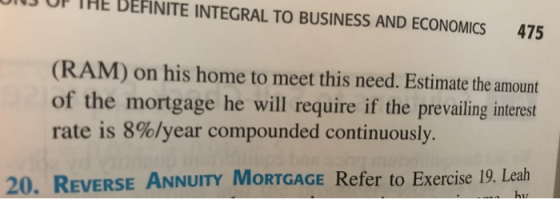 13 OF THE BEFINITE INTEGRAL TO BUSINESS AND ECONOMICS 475 (RAM) on his home to meet this need. Estimate the amount of the mortgage he will require if the prevailing interest rate is 8%/year compounded continuously. 20. REVERSE ANNUITY MORTGAGE Refer to Exercise 19. Leah ht