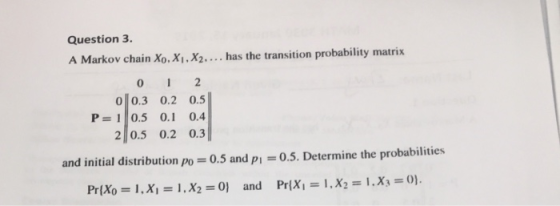 Question 3. A Markov chain Xo. Xi, X.... has the transition probability matrix 0 0.3 0.2 0.5 P 10.5 0.1 0.4 2 0.5 0.2 0.3 and initial distribution po 0.5 and p 0.5. Determine the probabilities