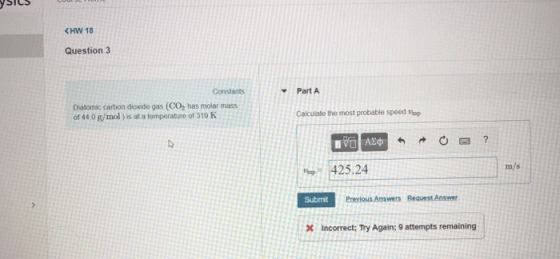 CHW 18 Question 3 Constants Part A Diatomic carbon dioxide gas (CO, has molar mass of 44 0 g/mol ) is at a temperature of 319 K Calculate the most probable speed op m/s p425.24 Submit incorrect; Try Again; 9 attempts remaining