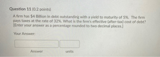 Question 11 (0.2 points) A firm has $4 Billion in debt outstanding with a yield to maturity of 5%. The firm pays taxes at the