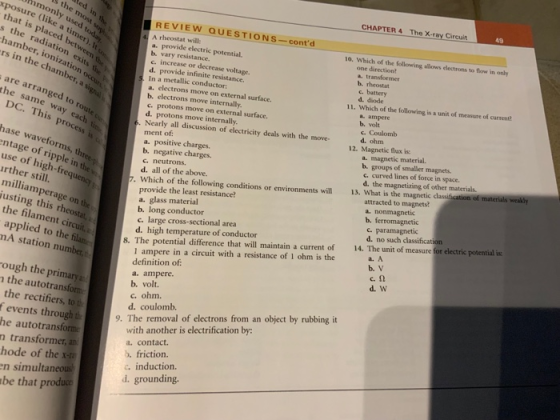 CHAPTER 4 The X-ray Circuit 49 xposure (like a timer) monly used tod REVIEW QUESTIONS-contd that is placed betwee rs in the chamber, a are arranged to DC. This pr hase waveforms, A rheostat will: a. provide electric potential b. vary resistance. c. increase or decrease voltage. d. provide infinite resistance. In a metallic conductor: a. electrons move on external surface. b. electrons move internally c. protons move on external surface. d. protons move internally Nearly all discussion of electricity deals with the move- ment of a. positive charges. b. negative charges. c. neutrons. d. all of the above. 10. Which of the following allows electrons to flow in only s the radiation one direction? mber, ionization occu exits th b, rheostat c. battery d. diode 11. Which of the following is a unit of measure of current a. ampere b. volt c. Coulomb d. ohm the same way each ti This process 12. Magnetic flux is a. magnetic material. b. groups of smaller magnets. c. curved lines of force in space. ntage of ripple in the d. the magnetizing of other materials use of high-frequ rther still. attracted to magnets? . Which of the following conditions or environments will 13. What is the magnetic classification of milliamperage on the justing this rheostat, provide the least resistance? a. glass material b. long conductor c. large cross-sectional area d. high temperature of conductor b. ferromagnetic c. paramagnetic d. no such classification the filament ci a. A applied to the filan mA station number, 1 ampere in a circuit with a resistance of 1 ohm is the definition of a. ampere b. volt. 8. The potential difference that will maintain a current of 14. The unit of measure for electric potential is c.Ω d. W ough the primary a the autotransform c. ohm. d. coulomb. the rectifiers, to t f events through t 9. The removal of electrons from an object by rubbing it with another is electrification by: he autotransform n transformer, a hode of the x a. contact. b. friction. c. induction d. grounding. n simultaneous be that produce