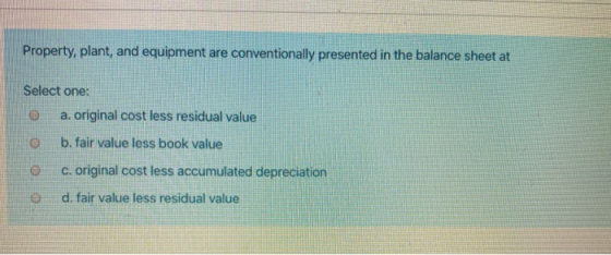 Property, plant, and equipment are conventionally presented in the balance sheet at Select one: o a. original cost less resid