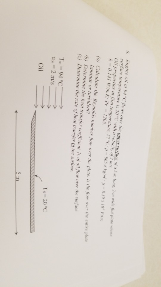 Engine oil at 94 C flows over the upper surface of a 5-m long, 2-m wide flat plae whone surface temperature is 20 C with a velocity of 2 m/s Oil properties at film temperature, 57 °C: p-8658 kg/m ; μ-8, 39 x 10 Pas; s. 0.141 W/m.K; Pr 1205 flow over the entire plate laminar or turbulent? (b) Determine the heat transfer coeficient, h, of oil flow over the surface (c) Determine the rate of heat transfer to the surface. us 2 m/s Oil Ts 20°C