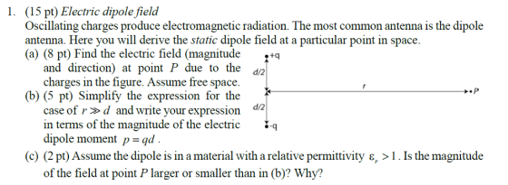 1. (15 pt) Electric dipole field Oscillating charges produce electromagnetic radiation. The most common antenna is the dipole antenna. Here you will derive the static dipole field at a particular point in space. (a) (8 pt) Find the electric field (magnitude,tq and direction) at point P due to the d2 charges in the figure. Assume free space. d/2 (b) (5 pt) Simplify the expression for the case of rd and write your expression d2 in terms of the magnitude of the electric q dipole moment p-qd (c) (2 pt) Assume the dipole is in a material with a relative permittivity ?, > 1 Is the magnitude of the field at point P larger or smaller than in (b)? Why?