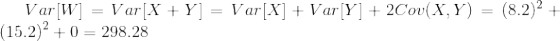 Var[W]=Var[X+Y]=Var[X]+Var[Y]+2Cov(X,Y)=(8.2)^2+(15.2)^2+0=298.28