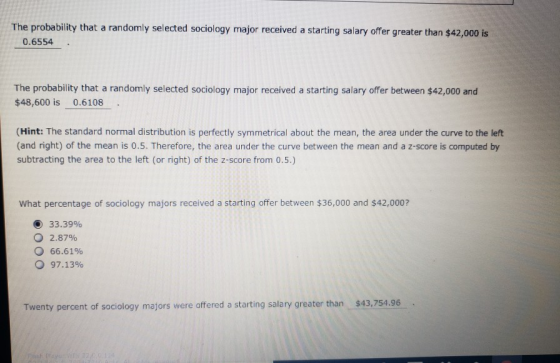 The probability that a randomly selected sociology major received a starting salary offer greater than $42,000 is 0.6554 The probability that a randomly selected sociology major received a starting salary offer between $42,000 and $48,600 is 0.6108 (Hint: The standard normal distribution is perfectly symmetrical about the mean, the area under the curve to the left (and right) of the mean is 0.5. Therefore, the area under the curve between the mean and a z-score is computed by subtracting the area to the left (or right) of the z-score from 0.5.) What percentage of sociology majors received a starting offer between $36,000 and $42,000? ) 33.39% 2.87% 66.61% 97.13% Twenty percent of sociology majors were offered a starting salary greater than $43,754.96