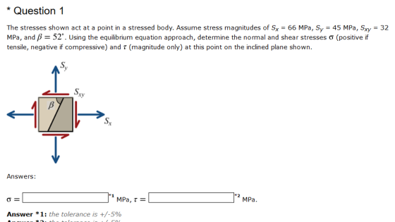 Question1 The stresses shown act at a point in a stressed body. Assume stress magnitudes of Sx 66 MPa, Sy 45 MPa, Sxy 32 MPa, and/-52. Using the equilibrium equation approach, determine the normal and shear stresses ? (positive if tensile, negative if compressive) and t (magnitude only) at this point on the inclined plane shown. S, Answers: MPa. Answer * 1: the tolerance is +/-590