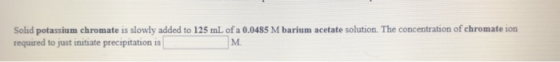 Solid potassium chromate is slowly added to 125 mL of a 0.0485 M barium acetate solution. The concentration of chromate ion r