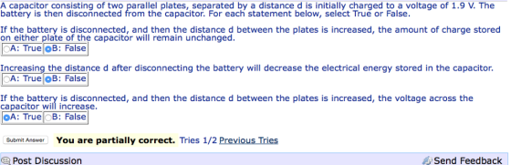 A capacitor consisting of two parallel plates, separated by a distance d is initially charged to a voltage of 1.9 V. The battery is then disconnected from the capacitor. For each statement below, select True or False. on either plate of the capacitor will remain unchanged CA: True OB: False n etherteiate oi tihe napatetor Wifthemaih unichanged between the plates is increased, the amount of charge stored Increasing the distance d after disconnecting the battery will decrease the electrical energy stored in the capacitor. A: TrueOB: False ca pacitor teinf increaoenected, and then the distance d between the plates is Increased, the voltlage across the A: True OB: False Submit Answer You are partially correct. Tries 1/2 Previous Tries Post Discussion Send Feedback