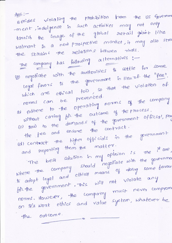 sesides ila the Pth ibi hon bom the us ovennme in dul gence fn Such activities may not only tavnish the mage. walmat in a ned Pnosfective manket ,t may also sta the staain 1 the selations, beta en γ;vals The company has ollo altenatives negotiate oth the aurthornitHer to cettle oKome tegal favor to the ovennment in leu of the pee which aneeth cal tooSo that the viol a ton norrns can be preNer) ted b) f)dhene to -the opera in1 orms, ty the compan (o) Boul to the demands the oveinment offcia, Pu (d) Contact the hihe 아ドcials in the vernment arthout carimà the ouCome te Po c the bee and enne the contract and sneporhrg them the matter. 낮 The bes Colu tion myoplnion he one the. Company hould negoliate with the governme b adopt teg andhiamersome bavo the govern menト·This wil, not violate ar nOYm3、Hou) eer丿 -the com onWaw0γ k ethics and valuesurten ,whatever be tha Out com pany mut neva comprom 2