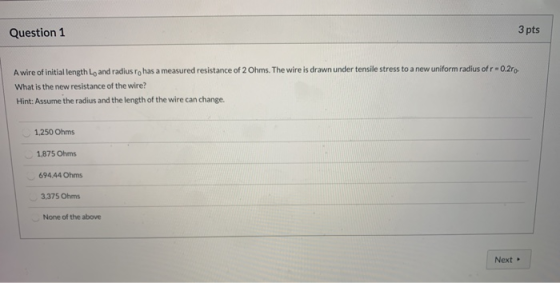 Question 1 3 pts A wire of initial length Lo and radius ro has a measured resistance of 2 Ohms. The wire is drawn under tensi
