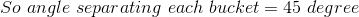 So\ angle\ separating \ each\ bucket = 45\ degree