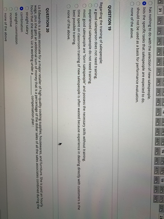 31 O has nothing to do with the selection of new salespeople. lists the specific tasks that salespeople are expected to do. should not be used as a basis for performance evaluation. none of the above. QUESTION 19 Regarding the training of salespeople: O a good salesperson does not need training. O experienced salespeople do not need training. O most good salespeople are born salespeople and possess the necessary skills without training. time spent on classroom training of new salespeople is often wasted because experience in dealing directly with customers is the best possible training D none of the above. QUESTION 20 Liz Edwards is a sales associate for a major retailer of high-quality cooking supplies, housewares, and furniture. Sheis paid an hourly O straight salary wage, plus she gets an additional sum of money that is a percentage of the dollar sales of all the sales associates combined during the hours that she works. Liz is working under a compensation plan: combination O straight commission O incentive 0 none of the above