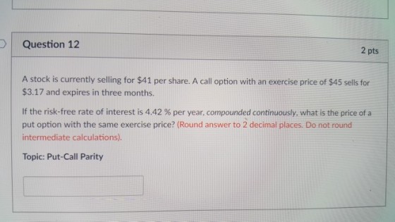 Question 12 2 pts A stock is currently selling for $41 per share. A call option with an exercise price of $45 sells for $3.17 and expires in three months. If the risk-free rate of interest is 4.42 % per year, compounded continuously, what is the price of a put option with the same exercise price? (Round answer to 2 decimal places. Do not round intermediate calculations). Topic: Put-Call Parity