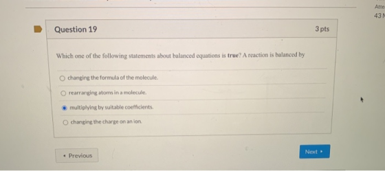 Atte 43N Question 19 3 pts Which one of the following statements about balanced equations is true? A reaction is balanced by