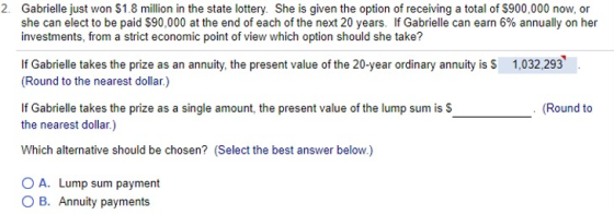 2. Gabrielle just won $1.8 million in the state lottery. She is given the option of receiving a total of S900,000 now, or she can elect to be paid $90,000 at the end of each of the next 20 years. If Gabrielle can earn 6% annually on her investments, from a strict economic point of view which option should she take? If Gabrielle takes the prize as an annuity, the present value of the 20-year ordinary annuity is S Round to the nearest dollar.) 1,032,293 tprese s Round to the nearest dollar.) Which alternative should be chosen? (Select the best answer below.) O A. Lump sum payment O B. Annuity payments