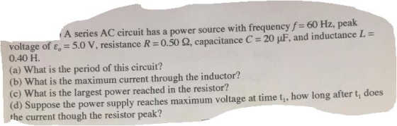 A series AC circuit has a power source with frequencyf 60 Hz, peak L 5.0 V, resistance R -0.50 2, capacitance C 320 uF, and inductance voltage 0.40 H. the period circuit? (a) what is of this (b) What is the maximum current through the inductor? (c) What is the largest power reached in resistor? long after t does (d) Suppose the power supply reaches maximum voltage at time tu, how the current though the resistor peak?