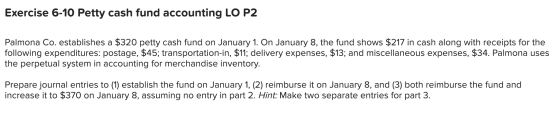 Exercise 6-10 Petty cash fund accounting LO P2 Palmona Co. establishes a $320 petty cash fund on January 1. On January 8, the