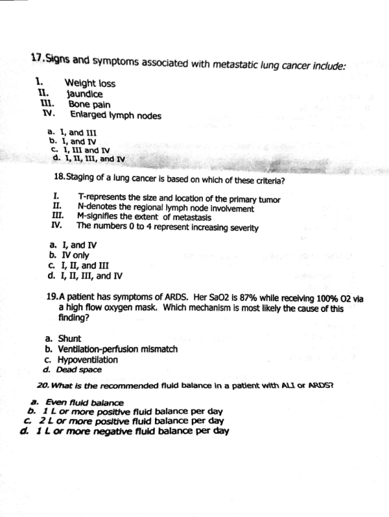 17.Signs and symptoms associated with metastatic lung cancer include: I. Weight loss II. jaundice III. Bone pain V. Enlarged lymph nodes a. I, and III b. I, and IV C. I, III and IV d. I IL, III, and IV 18.Staging of a lung cancer is based on which of these criteria? I.T-represents the size and location of the primary tumor II. N-denotes the regional lymph node involvement M-signifies the extent of metastasis The numbers 0 to 4 represent increasing severity III. IV. a. 1, and Ⅳ b. IV only C, 1, 11, and Ш d. I, II, III, and Ⅳ 19.A patient has symptoms of ARDS, Her SaO2 is 87% while receiving 100% O2 via a high flow oxygen mask. Which mechanism is most likely the cause of this finding? a. Shunt b. Ventilation-perfusion mismatch C. Hypoventilation d. Dead space 20. What is the recommended fluld balance in a patient with ALI or ARDS? a. Even fluid balance b. 1 L or more positive fluid balance per day C 2Lor more positive fluid balance per day d. 1 L or more negative fluid balance per day