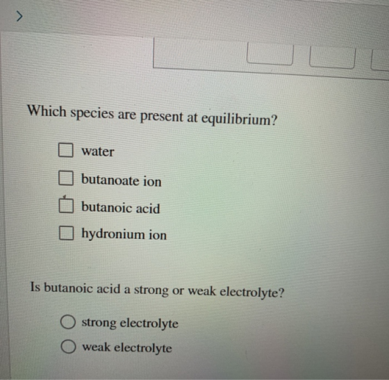 Which species are present at equilibrium? O water butanoate ion butanoic acid hydronium ion Is butanoic acid a strong or weak