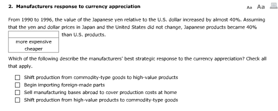 2. Manufacturers response to currency appreciation From 1990 to 1996, the value of the Japanese yen relative to the US. dollar increased by almost 40%. Assuming that the yen and dollar prices in Japan and the United States did not change, Japanese products became 40% than U.S. products. more expensive cheaper Which of the following describe the manufacturers best strategic response to the currency appreciation? Check al that apply. Shift production from commodity-type goods to high-value products Begin importing foreign-made parts Sell manufacturing bases abroad to cover production costs at home Shift production from high-value products to commodity-type goods