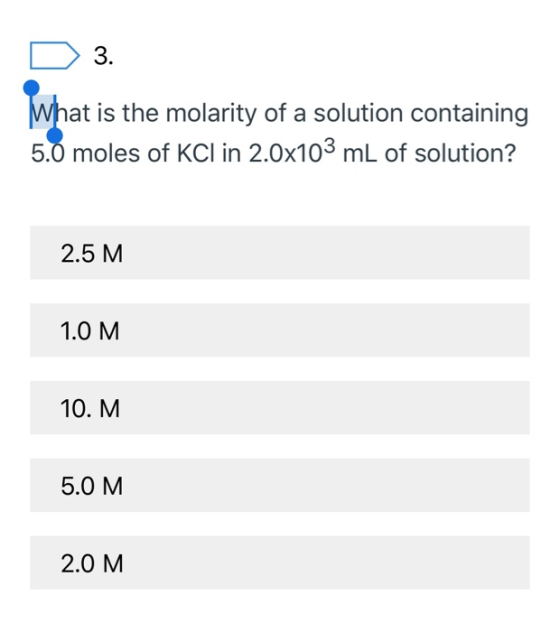 D 3. What is the molarity of a solution containing 5.0 moles of KCl in 2.0x103 mL of solution? 2.5 M 1.0 M 10. M 5.0 M 2.0 M