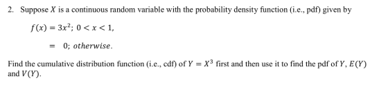 2. Suppose X is a continuous random variable with the probability density function (i.e., pdf) given by f(x) - 3x2; 0< x < 1, - 0; otherwise Find the cumulative distribution function (i.e., cdf) of Y = X3 first and then use it to find the pdf of Y, E(Y) and V(Y)