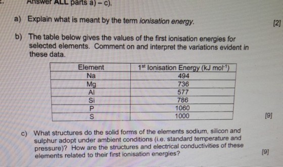 Answer ALL parts a)-c). a) Explain what is meant by the term ionisation energy b) The table below gives the values of the first ionisation energies for 12) selected elements. Comment on and interpret the variations evident in these data. Element Na Mg Al Si 1st lonisation Energy (kJ mo ) 494 736 577 786 1060 1000 19) What structures do the solid forms of the elements sodium, silicon and sulphur adopt under ambient conditions (i.e. standard temperature and pressure)? How are the structures and electrical conductivities of these elements related to their first ionisation energies? c)