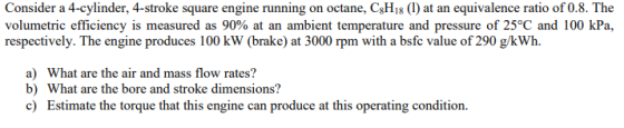 Consider a 4-cylinder, 4-stroke square engine running on octane, CH18 (1) at an equivalence ratio of 0.8. The volumetric effi