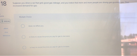 Suppose you drive a car that gets good gas mileage, and you notice that more and more people are driving gas-guzzling c increased demand for gas oints Multiple Cholce 015745 does not offect you eBook Pant Defe entes s likely to couse the price you pay for gos to decrese is likey to couse the price you pey for gos so increase