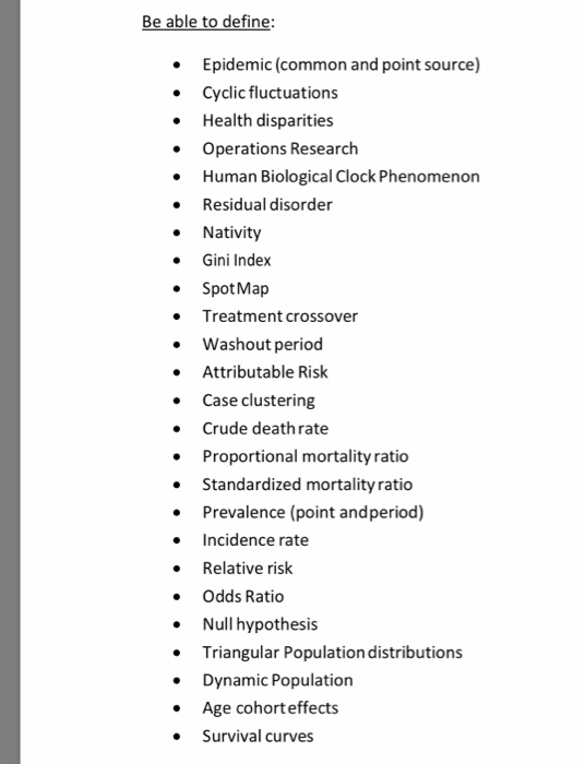 Be able to define Epidemic (common and point source) Cyclic fluctuations . . Health disparities Operations Research . Human Biological Clock Phenomenon Residual disorder Nativity Gini Index SpotMap Treatment crossover . Washout period Attributable Risk Case clustering . Crude death rate . Proportional mortality ratio Standardized mortality ratio . Prevalence (point andperiod) Incidence rate Relative risk Odds Ratio Null hypothesis Triangular Population distributions Dynamic Population Age cohort effects Survival curves