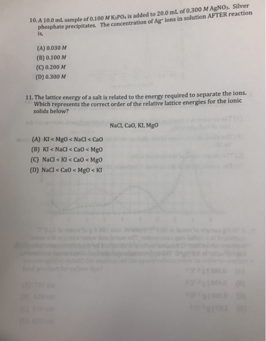 10. A 10.0 mL sample of 0.100 M KPO, is added to 20.0 mL of 0.300 M AgNO2. Silver The concentration of Ag ions in solution AFTER reaction phosphate precipitates. is, (A) 0.030 M (B) 0.100 MM (C) 0.200 M (D) 0.300 AM 11. The lattice energy of a salt is related to t he energy required to separate the ions. Which represents the correct order of the relative lattice energies for the ionic solids below? NaCl, CaO, KI, Mgo (A) KI < MgO < NaCl < Ca0 (B) KI < NaCl < CaO< Mgo (C) NaCl < KI< CaO < Mgo (D) NaCl < CaO < MgO< K