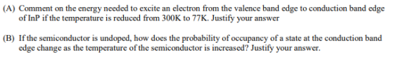 (A) Comment on the energy needed to excite an electron from the valence band edge to conduction band edge of InP if the temperature is reduced from 300K to 77K. Justify your answer (B) If the semiconductor is undoped, how does the probability of occupancy of a state at the conduction band edge change as the temperature of the semiconductor is increased? Justify your answer.