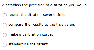 To establish the precision of a titration you would repeat the titration several times compare the results to the true value. O make a calibration curve. standardize the titrant.