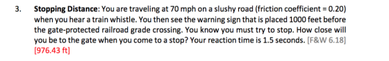 3. Stopping Distance: You are traveling at 70 mph on a slushy road (friction coefficient 0.20) when you hear a train whistle. You then see the warning sign that is placed 1000 feet before the gate-protected railroad grade crossing. You know you must try to stop. How close will you be to the gate when you come to a stop? Your reaction time is 1.5 seconds. [F&W 6.18 1976.43 ft]