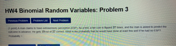 HW4 Binomial Random Variables: Problem 3 Previous Problem Problem List Next Problem (1 point) A man claims to have extrasensory perception (ESP) As a test, a fair coin is fipped 27 times, and the man is asked to predict the outcome in advance. He gets 19 out of 27 correct. What is the probability that he would have done at least this well if he had no ESP? Probability