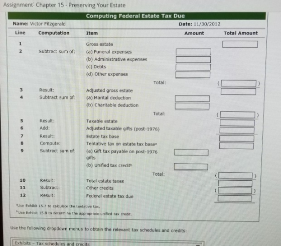 Assignment Chapter 15- Preserving Your Estate Computing Federal Estate Tax Due Name: Victor Fitzgerald Date: 11/30/2012 Line Computation Item Amount Total Amount Gross estate (a) Funeral expenses (b) Administrative expenses (c) Debts (d) Other expenses Subtract sum of: Total: Result: Adjusted gross estate Subtract sum of: (a) Marital deduction (b) Charitable deduction Total: Result: Add Result: Compute: 9 Subtract sum of:(a) Gift tax payable on post-1976 Taxable estate Adjusted taxable gifts (post-1976) Estate tax base Tentative tax on estate tax base 6 8 9 Subtract sum of(a) Gift tax payable on post-1976 gifts (b) Unified tax credit Total: 10 Result: Subtract Result: Total estate taxes Other credits Federal estate tax due 12 use Exhibit 15.7 to calculate the tentative tax. buse Exhibit 15.8 to determine the appropriate unified tax credit use the following dropdown menus to obtain the relevant tax schedules and credits: Exhibits Tax schedules and credits