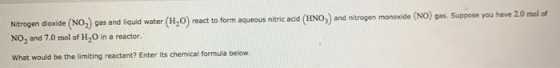 Nitrogen dioxide (NO) gas and liquid water (H20) react to form aqueous nitric acid (HNO3) and nitrogen monoxide (NO) gas. Sup