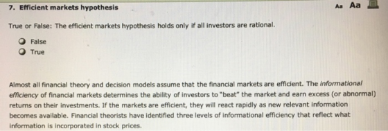 7. Efficient markets hypothesis Aa Aa True or False: The efficient markets hypothesis holds only if all investors are rational. O False O True Almost all financial theory and decision models assume that the financial markets are efficient. The informational efficiency of financial markets determines the ability of investors to beat the market and earn excess (or abnormal) returns on their investments. If the markets are efficient, they will react rapidly as new relevant information becomes available. Financial theorists have identified three levels of informational efficiency that reflect what information is incorporated in stock prices