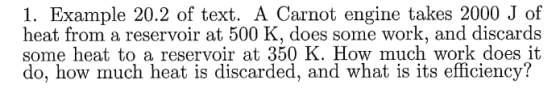 1. Example 20.2 of text. A Carnot engine takes 2000 J of heat from a reservoir at 500 K, does some work, and discards some heat to a reservoir at 350 K. How much work does it do, how much heat is discarded, and what is its efficiency?