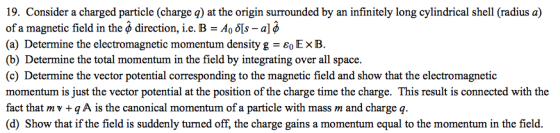 19. Consider a charged particle (charge q) at the origin surrounded by an infinitely long cylindrical shell (radius a) of a magnetic field in the φ direction, i.e. B = Ao δ[s- (a) Determine the electromagnetic momentum density g-60 EB. (b) Determine the total momentum in the field by integrating over all space. (c) Determine the vector potential corresponding to the magnetic field and show that the electromagnetic momentum is just the vector potential at the position of the charge time the charge. This result is connected with the fact that mv+q A is the canonical momentum of a particle with mass m and charge q. (d) Show that if the field is suddenly turned off, the charge gains a momentum equal to the momentum in the field.