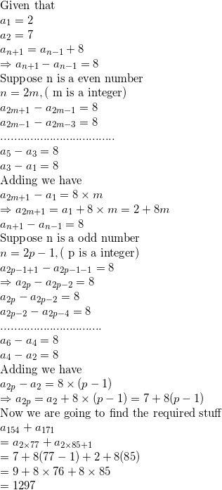 \small \\$Given that $\\ a_1=2\\ a_2=7\\ a_{n+1}=a_{n-1}+8\\ \Rightarrow a_{n+1}-a_{n-1}=8\\ $Suppose n is a even number$\\ n=2m, ($ m is a integer$)\\ a_{2m+1}-a_{2m-1}=8\\ a_{2m-1}-a_{2m-3}=8\\ ...................................\\ a_5-a_3=8\\ a_3-a_1=8\\ $Adding we have$\\ a_{2m+1}-a_1=8\times m\\ \Rightarrow a_{2m+1}=a_1+8\times m=2+8m\\ a_{n+1}-a_{n-1}=8\\ $Suppose n is a odd number$\\ n=2p-1, ($ p is a integer$)\\ a_{2p-1+1}-a_{2p-1-1}=8\\ \Rightarrow a_{2p}-a_{2p-2}=8\\ a_{2p}-a_{2p-2}=8\\ a_{2p-2}-a_{2p-4}=8\\ ...............................\\ a_6-a_4=8\\ a_4-a_2=8\\ $Adding we have$\\ a_{2p}-a_2=8\times (p-1)\\ \Rightarrow a_{2p}=a_2+8\times (p-1)=7+8(p-1)\\ $Now we are going to find the required stuff$\\ a_{154}+a_{171}\\ =a_{2\times77}+a_{2\times85+1}\\ =7+8(77-1)+2+8(85)\\ =9+8\times76+8\times85\\ =1297