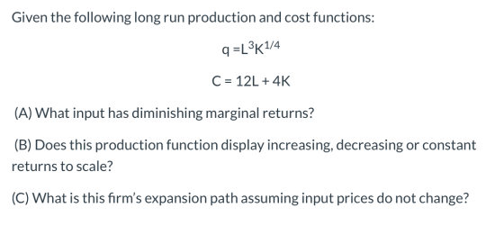 Given the following long run production and cost functions: q=L3K1/4 C = 12L +4K (A) What input has diminishing marginal retu
