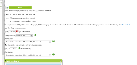 Video Test the following hypotheses by using the z goodness of fit test. H o: p A 0.2, p 8-04, and p c 0.4 Ha: The population proportions are not p A 0.2 , p B 0.4 , and p c 0.4 A sample of size 200 yielded 60 in category A, 120 in category B, and 20 in category C. Use α-.01 and test to see whether the proportions are as stated in Ho . Use Table 12.4. a. Use the p-value approach. X-35.00 to 2 decimals) The p-value is less than.005 Conclusion: Condlude the proportions differ from 0.2, 0.4, and 0.4. b. Repeat the test using the critical value approach. 9.21> (to 3 decimals) Conclusion: Condlude the proportions differ from 0.2, 0.4, and 0.4. Hide Feedback