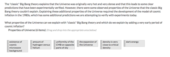The classic Big Bang theory explains that the Universe was originally very hot and very dense and that this leads to some clear predictions that have been experimentally verified.However, there were some observed properties of the Universe that the classic Big Bang theory couldnt explain. Explaining these additional properties of the Universe required the development of the model of cosmic inflation in the 1980s, which has some additional predictions we are attempting to verify with experiments today. What properties of the Universe can we explain with classic Big Bang theory and which do we explain by adding a very early period of cosmic inflation? Properties of Universe (6 items) (Drag and drop into the appropriate area below) existence of amount of cosmic microwave background uniformity of the the expansion ofdensity is very dark energy hydrogen versusCMB on opposite helium close to critical density the Universe parts of sky