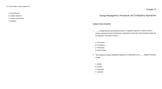 10. The first step in action research is: Chapter 10 A. data gathering B. problem diagnosis. C. problem identification. D. feedback Change Management, Processual, and Contingency Approaches Multiple Choice Questions change theorists and practitioners take an it depends approach in which the style of change, especially the style of leadership, is dependent on the scale of the proposed change and the readiness of the staff to receive 1. 8.Contingency C. Processual D. None of these 2. The contingency change management approach is underpinned by the image of managing change A. director B.follower C. interpreter